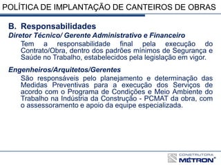 POLÍTICA DE IMPLANTAÇÃO DE CANTEIROS DE OBRAS
B. Responsabilidades
Diretor Técnico/ Gerente Administrativo e Financeiro
Tem a responsabilidade final pela execução do
Contrato/Obra, dentro dos padrões mínimos de Segurança e
Saúde no Trabalho, estabelecidos pela legislação em vigor.
Engenheiros/Arquitetos/Gerentes
São responsáveis pelo planejamento e determinação das
Medidas Preventivas para a execução dos Serviços de
acordo com o Programa de Condições e Meio Ambiente do
Trabalho na Indústria da Construção - PCMAT da obra, com
o assessoramento e apoio da equipe especializada.
 