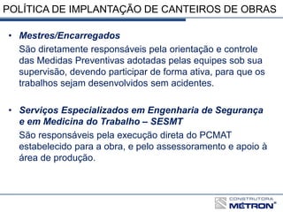 POLÍTICA DE IMPLANTAÇÃO DE CANTEIROS DE OBRAS
• Mestres/Encarregados
São diretamente responsáveis pela orientação e controle
das Medidas Preventivas adotadas pelas equipes sob sua
supervisão, devendo participar de forma ativa, para que os
trabalhos sejam desenvolvidos sem acidentes.
• Serviços Especializados em Engenharia de Segurança
e em Medicina do Trabalho – SESMT
São responsáveis pela execução direta do PCMAT
estabelecido para a obra, e pelo assessoramento e apoio à
área de produção.
 