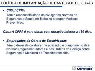 POLÍTICA DE IMPLANTAÇÃO DE CANTEIROS DE OBRAS
• CIPA / CPPA
Têm a responsabilidade de divulgar as Normas de
Segurança e Saúde no Trabalho e propor Medidas
Preventivas.
Obs.: A CPPA é para obras com duração inferior a 180 dias.
• Empregados da Obra e de Terceirizadas
Têm o dever de colaborar na aplicação e cumprimento das
Normas Regulamentadoras e das Ordens de Serviço sobre
Segurança e Medicina do Trabalho recebido.
 