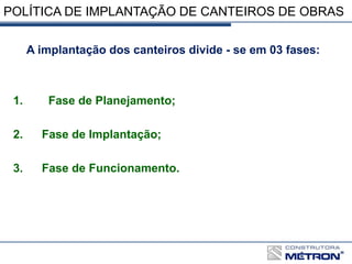 POLÍTICA DE IMPLANTAÇÃO DE CANTEIROS DE OBRAS
A implantação dos canteiros divide - se em 03 fases:
1. Fase de Planejamento;
2. Fase de Implantação;
3. Fase de Funcionamento.
 