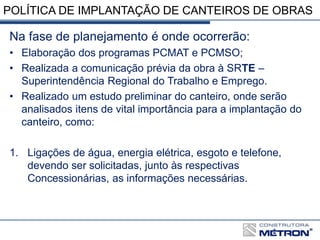 POLÍTICA DE IMPLANTAÇÃO DE CANTEIROS DE OBRAS
Na fase de planejamento é onde ocorrerão:
• Elaboração dos programas PCMAT e PCMSO;
• Realizada a comunicação prévia da obra à SRTE –
Superintendência Regional do Trabalho e Emprego.
• Realizado um estudo preliminar do canteiro, onde serão
analisados itens de vital importância para a implantação do
canteiro, como:
1. Ligações de água, energia elétrica, esgoto e telefone,
devendo ser solicitadas, junto às respectivas
Concessionárias, as informações necessárias.
 