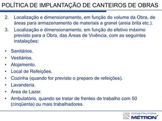 POLÍTICA DE IMPLANTAÇÃO DE CANTEIROS DE OBRAS
2. Localização e dimensionamento, em função do volume da Obra, de
áreas para armazenamento de materiais a granel (areia brita etc.).
3. Localização e dimensionamento, em função do efetivo máximo
previsto para a Obra, das Áreas de Vivência, com as seguintes
instalações:
• Sanitários.
• Vestiários.
• Alojamento.
• Local de Refeições.
• Cozinha (quando for previsto o preparo de refeições).
• Lavanderia.
• Área de Lazer.
• Ambulatório, quando se tratar de frentes de trabalho com 50
(cinqüenta) ou mais trabalhadores.
 