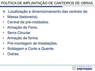 POLÍTICA DE IMPLANTAÇÃO DE CANTEIROS DE OBRAS
4. Localização e dimensionamento das centrais de:
• Massa (betoneira).
• Central de pré-moldados.
• Armação de Ferro.
• Serra Circular.
• Armação de forma.
• Pré-montagem de Instalações.
• Soldagem e Corte a Quente.
• Outras.
 