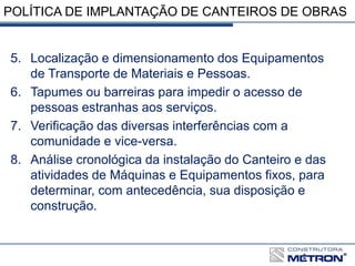 POLÍTICA DE IMPLANTAÇÃO DE CANTEIROS DE OBRAS
5. Localização e dimensionamento dos Equipamentos
de Transporte de Materiais e Pessoas.
6. Tapumes ou barreiras para impedir o acesso de
pessoas estranhas aos serviços.
7. Verificação das diversas interferências com a
comunidade e vice-versa.
8. Análise cronológica da instalação do Canteiro e das
atividades de Máquinas e Equipamentos fixos, para
determinar, com antecedência, sua disposição e
construção.
 