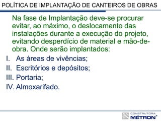 POLÍTICA DE IMPLANTAÇÃO DE CANTEIROS DE OBRAS
Na fase de Implantação deve-se procurar
evitar, ao máximo, o deslocamento das
instalações durante a execução do projeto,
evitando desperdício de material e mão-de-
obra. Onde serão implantados:
I. As áreas de vivências;
II. Escritórios e depósitos;
III. Portaria;
IV. Almoxarifado.
 