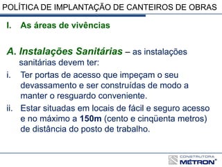 POLÍTICA DE IMPLANTAÇÃO DE CANTEIROS DE OBRAS
I. As áreas de vivências
A. Instalações Sanitárias – as instalações
sanitárias devem ter:
i. Ter portas de acesso que impeçam o seu
devassamento e ser construídas de modo a
manter o resguardo conveniente.
ii. Estar situadas em locais de fácil e seguro acesso
e no máximo a 150m (cento e cinqüenta metros)
de distância do posto de trabalho.
 