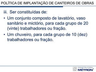 POLÍTICA DE IMPLANTAÇÃO DE CANTEIROS DE OBRAS
iii. Ser constituídas de:
• Um conjunto composto de lavatório, vaso
sanitário e mictório, para cada grupo de 20
(vinte) trabalhadores ou fração.
• Um chuveiro, para cada grupo de 10 (dez)
trabalhadores ou fração.
 