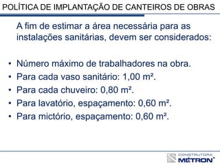 POLÍTICA DE IMPLANTAÇÃO DE CANTEIROS DE OBRAS
A fim de estimar a área necessária para as
instalações sanitárias, devem ser considerados:
• Número máximo de trabalhadores na obra.
• Para cada vaso sanitário: 1,00 m².
• Para cada chuveiro: 0,80 m².
• Para lavatório, espaçamento: 0,60 m².
• Para mictório, espaçamento: 0,60 m².
 