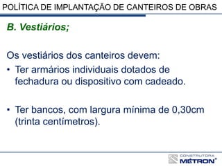 POLÍTICA DE IMPLANTAÇÃO DE CANTEIROS DE OBRAS
B. Vestiários;
Os vestiários dos canteiros devem:
• Ter armários individuais dotados de
fechadura ou dispositivo com cadeado.
• Ter bancos, com largura mínima de 0,30cm
(trinta centímetros).
 