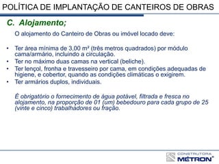 POLÍTICA DE IMPLANTAÇÃO DE CANTEIROS DE OBRAS
C. Alojamento;
O alojamento do Canteiro de Obras ou imóvel locado deve:
• Ter área mínima de 3,00 m² (três metros quadrados) por módulo
cama/armário, incluindo a circulação.
• Ter no máximo duas camas na vertical (beliche).
• Ter lençol, fronha e travesseiro por cama, em condições adequadas de
higiene, e cobertor, quando as condições climáticas o exigirem.
• Ter armários duplos, individuais.
É obrigatório o fornecimento de água potável, filtrada e fresca no
alojamento, na proporção de 01 (um) bebedouro para cada grupo de 25
(vinte e cinco) trabalhadores ou fração.
 