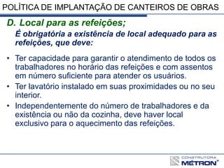 POLÍTICA DE IMPLANTAÇÃO DE CANTEIROS DE OBRAS
D. Local para as refeições;
É obrigatória a existência de local adequado para as
refeições, que deve:
• Ter capacidade para garantir o atendimento de todos os
trabalhadores no horário das refeições e com assentos
em número suficiente para atender os usuários.
• Ter lavatório instalado em suas proximidades ou no seu
interior.
• Independentemente do número de trabalhadores e da
existência ou não da cozinha, deve haver local
exclusivo para o aquecimento das refeições.
 