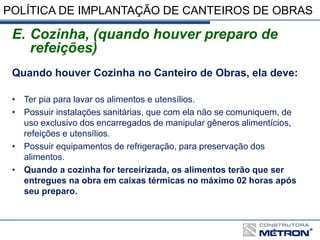 POLÍTICA DE IMPLANTAÇÃO DE CANTEIROS DE OBRAS
E. Cozinha, (quando houver preparo de
refeições)
Quando houver Cozinha no Canteiro de Obras, ela deve:
• Ter pia para lavar os alimentos e utensílios.
• Possuir instalações sanitárias, que com ela não se comuniquem, de
uso exclusivo dos encarregados de manipular gêneros alimentícios,
refeições e utensílios.
• Possuir equipamentos de refrigeração, para preservação dos
alimentos.
• Quando a cozinha for terceirizada, os alimentos terão que ser
entregues na obra em caixas térmicas no máximo 02 horas após
seu preparo.
 