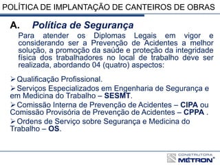 POLÍTICA DE IMPLANTAÇÃO DE CANTEIROS DE OBRAS
A. Política de Segurança
Para atender os Diplomas Legais em vigor e
considerando ser a Prevenção de Acidentes a melhor
solução, a promoção da saúde e proteção da integridade
física dos trabalhadores no local de trabalho deve ser
realizada, abordando 04 (quatro) aspectos:
Qualificação Profissional.
Serviços Especializados em Engenharia de Segurança e
em Medicina do Trabalho – SESMT.
Comissão Interna de Prevenção de Acidentes – CIPA ou
Comissão Provisória de Prevenção de Acidentes – CPPA .
Ordens de Serviço sobre Segurança e Medicina do
Trabalho – OS.
 