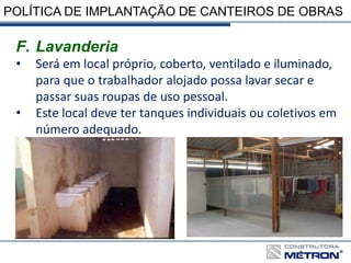 POLÍTICA DE IMPLANTAÇÃO DE CANTEIROS DE OBRAS
F. Lavanderia
• Será em local próprio, coberto, ventilado e iluminado,
para que o trabalhador alojado possa lavar secar e
passar suas roupas de uso pessoal.
• Este local deve ter tanques individuais ou coletivos em
número adequado.
 