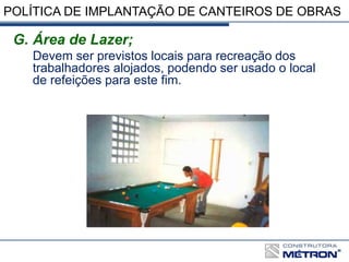 POLÍTICA DE IMPLANTAÇÃO DE CANTEIROS DE OBRAS
G. Área de Lazer;
Devem ser previstos locais para recreação dos
trabalhadores alojados, podendo ser usado o local
de refeições para este fim.
 
