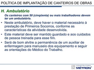 POLÍTICA DE IMPLANTAÇÃO DE CANTEIROS DE OBRAS
H. Ambulatório
Os canteiros com 50 (cinqüenta) ou mais trabalhadores devem
ter um ambulatório.
• Neste ambulatório, deve haver o material necessário à
prestação de Primeiros Socorros, conforme as
características da atividade desenvolvida.
• Este material deve ser mantido guardado e aos cuidados
de pessoa treinada para esse fim.
• Será de bom alvitre a permanência de um auxiliar de
enfermagem para manuseio dos equipamento e seguir
as orientações do Médico do Trabalho.
 