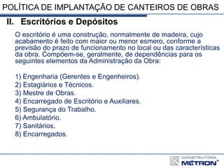 POLÍTICA DE IMPLANTAÇÃO DE CANTEIROS DE OBRAS
II. Escritórios e Depósitos
O escritório é uma construção, normalmente de madeira, cujo
acabamento é feito com maior ou menor esmero, conforme a
previsão do prazo de funcionamento no local ou das características
da obra. Compõem-se, geralmente, de dependências para os
seguintes elementos da Administração da Obra:
1) Engenharia (Gerentes e Engenheiros).
2) Estagiários e Técnicos.
3) Mestre de Obras.
4) Encarregado de Escritório e Auxiliares.
5) Segurança do Trabalho.
6) Ambulatório.
7) Sanitários.
8) Encarregados.
 