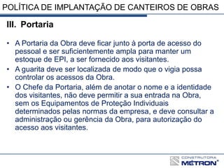 POLÍTICA DE IMPLANTAÇÃO DE CANTEIROS DE OBRAS
III. Portaria
• A Portaria da Obra deve ficar junto à porta de acesso do
pessoal e ser suficientemente ampla para manter um
estoque de EPI, a ser fornecido aos visitantes.
• A guarita deve ser localizada de modo que o vigia possa
controlar os acessos da Obra.
• O Chefe da Portaria, além de anotar o nome e a identidade
dos visitantes, não deve permitir a sua entrada na Obra,
sem os Equipamentos de Proteção Individuais
determinados pelas normas da empresa, e deve consultar a
administração ou gerência da Obra, para autorização do
acesso aos visitantes.
 