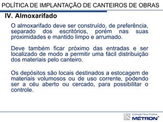 POLÍTICA DE IMPLANTAÇÃO DE CANTEIROS DE OBRAS
IV. Almoxarifado
O almoxarifado deve ser construído, de preferência,
separado dos escritórios, porém nas suas
proximidades e mantido limpo e arrumado.
Deve também ficar próximo das entradas e ser
localizado de modo a permitir uma fácil distribuição
dos materiais pelo canteiro.
Os depósitos são locais destinados a estocagem de
materiais volumosos ou de uso corrente, podendo
ser a céu aberto ou cercado, para possibilitar o
controle.
 