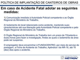POLÍTICA DE IMPLANTAÇÃO DE CANTEIROS DE OBRAS
Em caso de Acidente Fatal adotar as seguintes
medidas:
1) Comunicação imediata à Autoridade Policial competente e ao Órgão
Regional do Ministério do Trabalho.
2) Isolamento do local relacionado como acidente, mantendo suas;
características até sua liberação pela Autoridade Policial competente e pelo
Órgão Regional do Ministério do Trabalho.
O Órgão Regional do Ministério do Trabalho tem um prazo de 72(setenta e
duas) horas para fazer a investigação, findas as quais o isolamento da área
pode ser suspenso.
O empregador deve encaminhar à FUNDACENTRO, por meio do serviço de
postagem, a Ficha de Acidente do Trabalho, Apêndice I da NR-18, até 10
(dez) dias após o acidente.
 