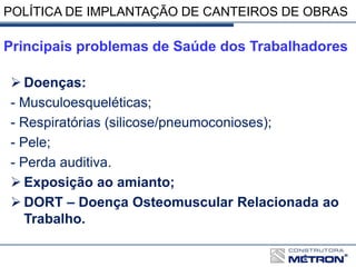  Doenças:
- Musculoesqueléticas;
- Respiratórias (silicose/pneumoconioses);
- Pele;
- Perda auditiva.
 Exposição ao amianto;
 DORT – Doença Osteomuscular Relacionada ao
Trabalho.
Principais problemas de Saúde dos Trabalhadores
POLÍTICA DE IMPLANTAÇÃO DE CANTEIROS DE OBRAS
 
