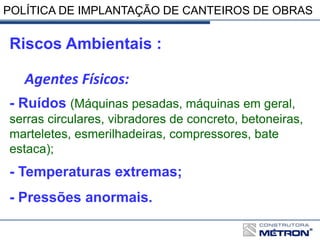 POLÍTICA DE IMPLANTAÇÃO DE CANTEIROS DE OBRAS
Riscos Ambientais :
Agentes Físicos:
- Ruídos (Máquinas pesadas, máquinas em geral,
serras circulares, vibradores de concreto, betoneiras,
marteletes, esmerilhadeiras, compressores, bate
estaca);
- Temperaturas extremas;
- Pressões anormais.
 