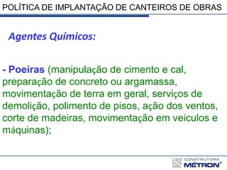 POLÍTICA DE IMPLANTAÇÃO DE CANTEIROS DE OBRAS
Agentes Químicos:
- Poeiras (manipulação de cimento e cal,
preparação de concreto ou argamassa,
movimentação de terra em geral, serviços de
demolição, polimento de pisos, ação dos ventos,
corte de madeiras, movimentação em veículos e
máquinas);
 