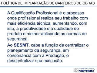 POLÍTICA DE IMPLANTAÇÃO DE CANTEIROS DE OBRAS
A Qualificação Profissional é o processo
onde profissional realiza seu trabalho com
mais eficiência técnica, aumentando, com
isto, a produtividade e a qualidade do
produto e melhor aplicando as normas de
segurança.
Ao SESMT, cabe a função de centralizar o
planejamento da segurança, em
consonância com a Produção, e
descentralizar sua execução.
 