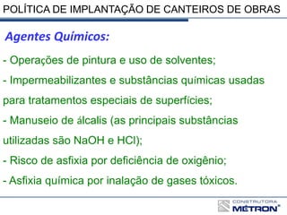 POLÍTICA DE IMPLANTAÇÃO DE CANTEIROS DE OBRAS
- Operações de pintura e uso de solventes;
- Impermeabilizantes e substâncias químicas usadas
para tratamentos especiais de superfícies;
- Manuseio de álcalis (as principais substâncias
utilizadas são NaOH e HCl);
- Risco de asfixia por deficiência de oxigênio;
- Asfixia química por inalação de gases tóxicos.
Agentes Químicos:
 