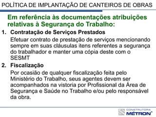 POLÍTICA DE IMPLANTAÇÃO DE CANTEIROS DE OBRAS
Em referência às documentações atribuições
relativas à Segurança do Trabalho:
1. Contratação de Serviços Prestados
Efetuar contrato de prestação de serviços mencionando
sempre em suas cláusulas itens referentes a segurança
do trabalhador e manter uma cópia deste com o
SESMT
2. Fiscalização
Por ocasião de qualquer fiscalização feita pelo
Ministério do Trabalho, seus agentes devem ser
acompanhados na vistoria por Profissional da Área de
Segurança e Saúde no Trabalho e/ou pelo responsável
da obra.
 
