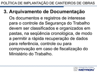 POLÍTICA DE IMPLANTAÇÃO DE CANTEIROS DE OBRAS
3. Arquivamento de Documentação
Os documentos e registros de interesse
para o controle da Segurança do Trabalho
devem ser classificados e organizados em
pastas, na seqüência cronológica, de modo
a permitir a rápida recuperação de dados
para referência, controle ou para
comprovação em caso de fiscalização do
Ministério do Trabalho.
 