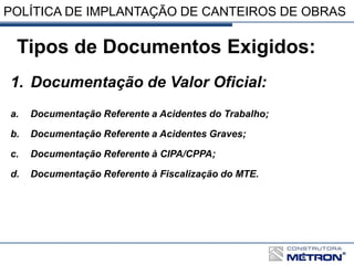 POLÍTICA DE IMPLANTAÇÃO DE CANTEIROS DE OBRAS
Tipos de Documentos Exigidos:
1. Documentação de Valor Oficial:
a. Documentação Referente a Acidentes do Trabalho;
b. Documentação Referente a Acidentes Graves;
c. Documentação Referente à CIPA/CPPA;
d. Documentação Referente à Fiscalização do MTE.
 