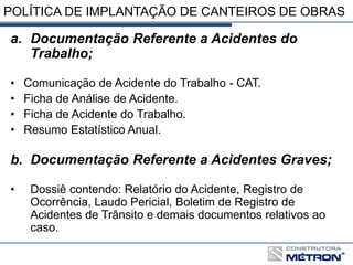 POLÍTICA DE IMPLANTAÇÃO DE CANTEIROS DE OBRAS
a. Documentação Referente a Acidentes do
Trabalho;
• Comunicação de Acidente do Trabalho - CAT.
• Ficha de Análise de Acidente.
• Ficha de Acidente do Trabalho.
• Resumo Estatístico Anual.
b. Documentação Referente a Acidentes Graves;
• Dossiê contendo: Relatório do Acidente, Registro de
Ocorrência, Laudo Pericial, Boletim de Registro de
Acidentes de Trânsito e demais documentos relativos ao
caso.
 