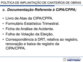POLÍTICA DE IMPLANTAÇÃO DE CANTEIROS DE OBRAS
c. Documentação Referente à CIPA/CPPA;
• Livro de Atas da CIPA/CPPA.
• Formulário Estatístico Trimestral.
• Ficha de Análise de Acidente.
• Folha de Votação da Eleição.
• Correspondência à DRT, relativa ao registro,
renovação e baixa de registro da
CIPA/CPPA.
 