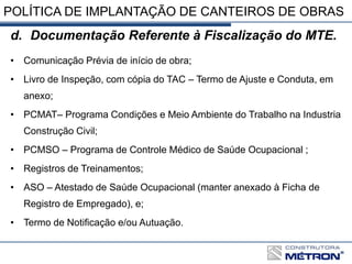 POLÍTICA DE IMPLANTAÇÃO DE CANTEIROS DE OBRAS
d. Documentação Referente à Fiscalização do MTE.
• Comunicação Prévia de início de obra;
• Livro de Inspeção, com cópia do TAC – Termo de Ajuste e Conduta, em
anexo;
• PCMAT– Programa Condições e Meio Ambiente do Trabalho na Industria
Construção Civil;
• PCMSO – Programa de Controle Médico de Saúde Ocupacional ;
• Registros de Treinamentos;
• ASO – Atestado de Saúde Ocupacional (manter anexado à Ficha de
Registro de Empregado), e;
• Termo de Notificação e/ou Autuação.
 