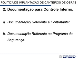 POLÍTICA DE IMPLANTAÇÃO DE CANTEIROS DE OBRAS
2. Documentação para Controle Interno.
a. Documentação Referente à Contratante;
b. Documentação Referente ao Programa de
Segurança.
 