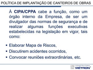 POLÍTICA DE IMPLANTAÇÃO DE CANTEIROS DE OBRAS
À CIPA/CPPA cabe a função, como um
órgão interno da Empresa, de ser um
divulgador das normas de segurança e de
realizar algumas funções executivas
estabelecidas na legislação em vigor, tais
como:
 Elaborar Mapa de Riscos,
 Discutirem acidentes ocorridos,
 Convocar reuniões extraordinárias, etc.
 