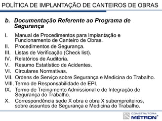 POLÍTICA DE IMPLANTAÇÃO DE CANTEIROS DE OBRAS
b. Documentação Referente ao Programa de
Segurança
I. Manual de Procedimentos para Implantação e
Funcionamento de Canteiro de Obras.
II. Procedimentos de Segurança.
III. Listas de Verificação (Check list).
IV. Relatórios de Auditoria.
V. Resumo Estatístico de Acidentes.
VI. Circulares Normativas.
VII. Ordens de Serviço sobre Segurança e Medicina do Trabalho.
VIII. Termo de Responsabilidade de EPI.
IX. Termo de Treinamento Admissional e de Integração de
Segurança do Trabalho.
X. Correspondência sede X obra e obra X subempreiteiros,
sobre assuntos de Segurança e Medicina do Trabalho.
 