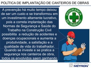 POLÍTICA DE IMPLANTAÇÃO DE CANTEIROS DE OBRAS
A prevenção há muito tempo deixou
de ser um custo e se transformou em
um investimento altamente lucrativo,
pois a correta implantação das
Normas de Segurança e Saúde do
Trabalho na Construção Civil
possibilita a redução de acidentes e
doenças ocupacionais e aumenta a
produtividade, a satisfação e a
qualidade de vida do trabalhador.
Quando se investe e se pratica a
segurança nos canteiros de obra,
todos os envolvidos saem ganhando
 