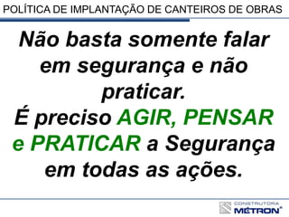 POLÍTICA DE IMPLANTAÇÃO DE CANTEIROS DE OBRAS
Não basta somente falar
em segurança e não
praticar.
É preciso AGIR, PENSAR
e PRATICAR a Segurança
em todas as ações.
 
