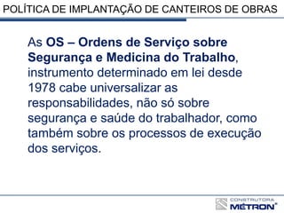 POLÍTICA DE IMPLANTAÇÃO DE CANTEIROS DE OBRAS
As OS – Ordens de Serviço sobre
Segurança e Medicina do Trabalho,
instrumento determinado em lei desde
1978 cabe universalizar as
responsabilidades, não só sobre
segurança e saúde do trabalhador, como
também sobre os processos de execução
dos serviços.
 