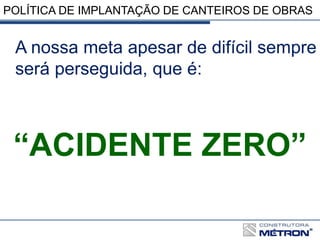 POLÍTICA DE IMPLANTAÇÃO DE CANTEIROS DE OBRAS
A nossa meta apesar de difícil sempre
será perseguida, que é:
“ACIDENTE ZERO”
 