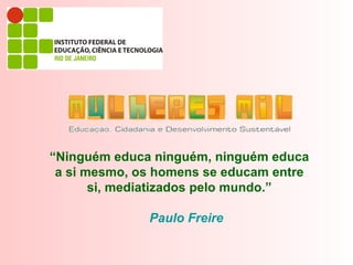 “Ninguém educa ninguém, ninguém educa
 a si mesmo, os homens se educam entre
       si, mediatizados pelo mundo.”

              Paulo Freire
 