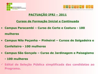PACTUAÇÃO IFRJ – 2011

         Cursos de Formação Inicial e Continuada

• Campus Paracambi – Curso de Corte e Costura - 100

  mulheres

• Campus Nilo Peçanha – Pinheiral – Cursos de Salgadeira e

  Confeiteiro - 100 mulheres

• Campus São Gonçalo – Curso de Jardinagem e Paisagismo

  - 100 mulheres

 Edital de Seleção Pública simplificada das candidatas ao
  Programa.
 