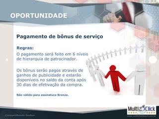 Pagamento de bônus de serviço
OPORTUNIDADE
Regras:
O pagamento será feito em 6 níveis
de hierarquia de patrocinador.
Os bônus serão pagos através de
ganhos de publicidade e estarão
disponíveis no saldo da conta após
30 dias de efetivação da compra.
Não válido para assinatura Bronze.
 