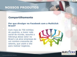 Compartilhamento
NOSSOS PRODUTOS
Por que divulgar no Facebook com a Multiclick
Brasil?
Com mais de 750 milhões
de usuários, a maior rede
social do mundo, assume a
liderança desse setor no
Brasil e já atrai empresas de
um número crescente de
setores, que usam o site
para realizar negócios.
 