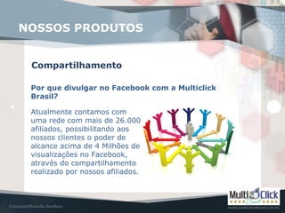 Compartilhamento
NOSSOS PRODUTOS
Por que divulgar no Facebook com a Multiclick
Brasil?
Atualmente contamos com
uma rede com mais de 26.000
afiliados, possibilitando aos
nossos clientes o poder de
alcance acima de 4 Milhões de
visualizações no Facebook,
através do compartilhamento
realizado por nossos afiliados.
 