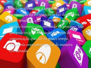Quando se afirma que a apresentação ou
recuperação da informação se faz de maneira
multi-sensorial, quer-se dizer que mais de um
sentido humano está envolvido no processo, fato
que pode exigir a utilização de meios de
comunicação que, até há pouco tempo,
raramente eram empregados de maneira
coordenada.
 