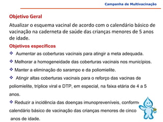 Campanha de Multivacinação



Objetivo Geral
 


Atualizar o esquema vacinal de acordo com o calendário básico de 
vacinação na caderneta de saúde das crianças menores de 5 anos 
de idade.
Objetivos específicos
  Aumentar as coberturas vacinais para atingir a meta adequada. 
 Melhorar a homogeneidade das coberturas vacinais nos municípios. 
 Manter a eliminação do sarampo e da poliomielite.
  Atingir altas coberturas vacinais para o reforço das vacinas de 
poliomielite, tríplice viral e DTP, em especial, na faixa etária de 4 a 5 
anos.
 Reduzir a incidência das doenças imunopreveníveis, conforme o
calendário básico de vacinação das crianças menores de cinco
 anos de idade. 
 
