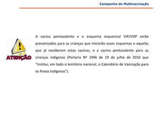 Campanha de Multivacinação




A  vacina  pentavalente  e  o  esquema  sequencial  VIP/VOP  serão 
preconizados para as crianças que iniciarão esses esquemas e aquelas 
que  já  receberam  estas  vacinas,  e  a  vacina  pentavalente  para  as 
crianças  indígenas  (Portaria  Nº  1946  de  19  de  julho  de  2010  que 
“Institui, em todo o território nacional, o Calendário de Vacinação para 
os Povos Indígenas”).
 